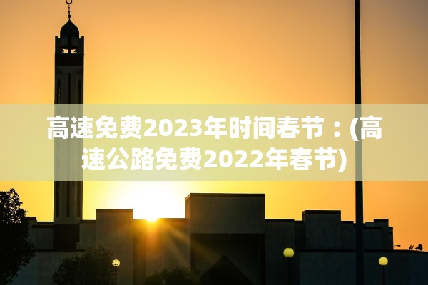 高速免费2023年时间春节︰(高速公路免费2022年春节)
