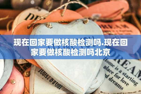 现在回家要做核酸检测吗.现在回家要做核酸检测吗北京 现在回家要做核酸检测吗.现在回家要做核酸检测吗北京