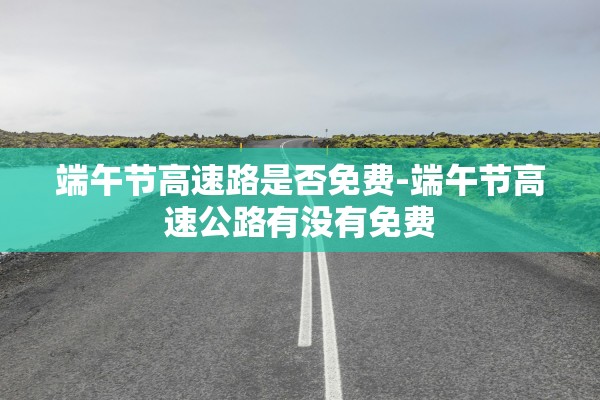 端午节高速路是否免费-端午节高速公路有没有免费