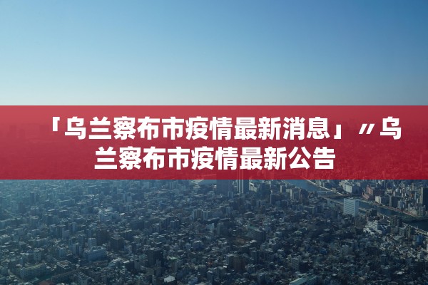 「乌兰察布市疫情最新消息」〃乌兰察布市疫情最新公告