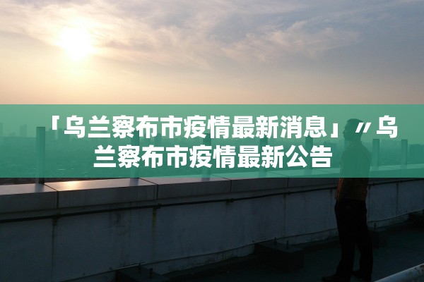 「乌兰察布市疫情最新消息」〃乌兰察布市疫情最新公告
