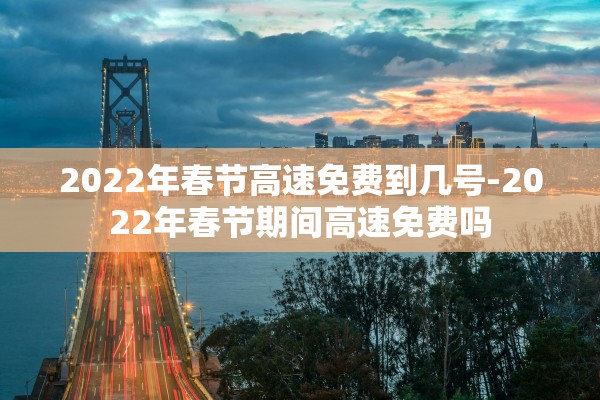 2022年春节高速免费到几号-2022年春节期间高速免费吗