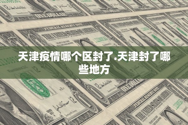 天津疫情哪个区封了.天津封了哪些地方