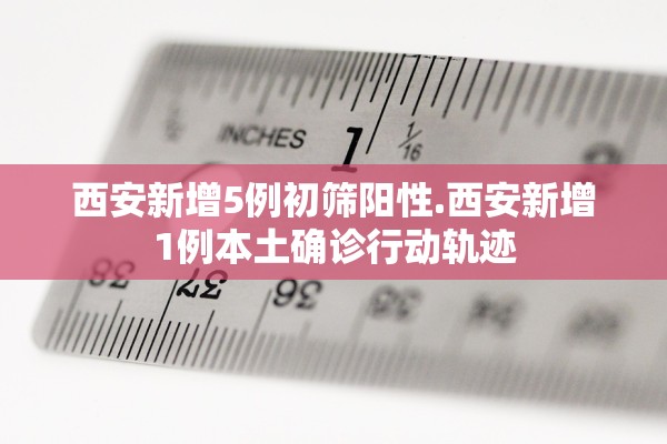 西安新增5例初筛阳性.西安新增1例本土确诊行动轨迹