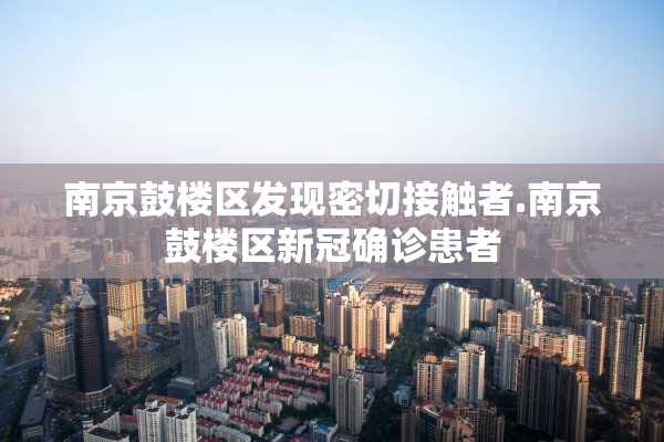 南京鼓楼区发现密切接触者.南京鼓楼区新冠确诊患者