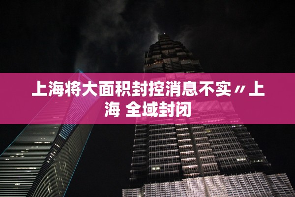上海将大面积封控消息不实〃上海 全域封闭 上海将大面积封控消息不实〃上海 全域封闭