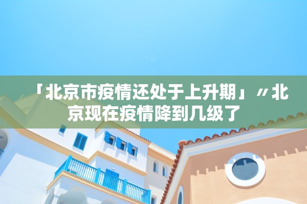 「北京市疫情还处于上升期」〃北京现在疫情降到几级了 「北京市疫情还处于上升期」〃北京现在疫情降到几级了