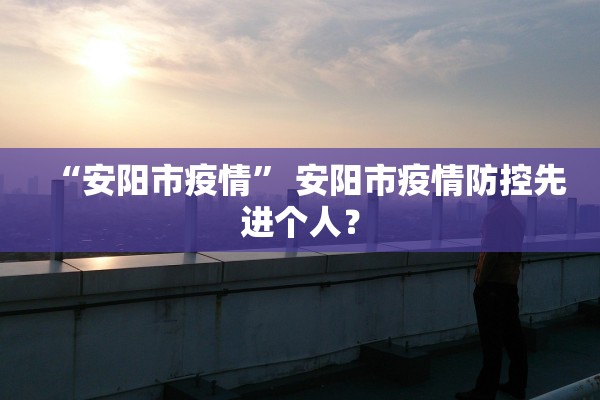 “安阳市疫情” 安阳市疫情防控先进个人？