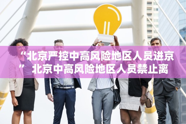 “北京严控中高风险地区人员进京	” 北京中高风险地区人员禁止离京？