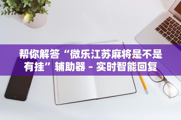 帮你解答“微乐江苏麻将是不是有挂	”辅助器 – 实时智能回复