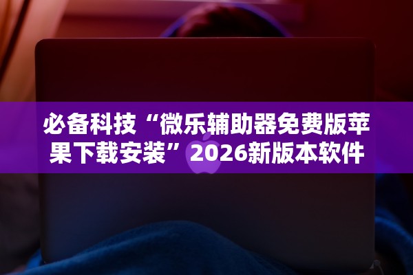 必备科技“微乐辅助器免费版苹果下载安装”2026新版本软件