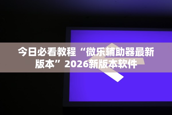 今日必看教程“微乐辅助器最新版本”2026新版本软件
