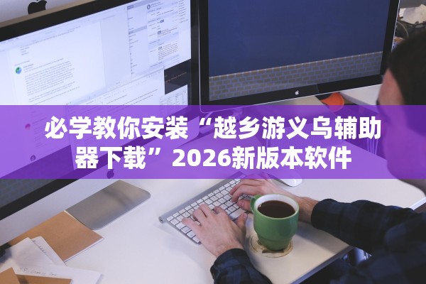 必学教你安装“越乡游义乌辅助器下载	”2026新版本软件