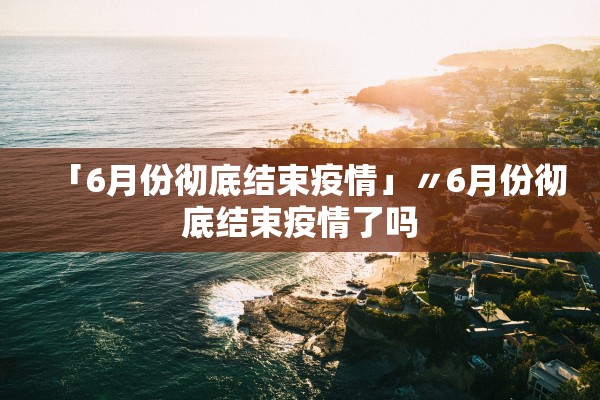 「6月份彻底结束疫情」〃6月份彻底结束疫情了吗