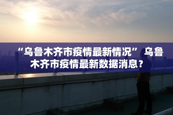 “乌鲁木齐市疫情最新情况	” 乌鲁木齐市疫情最新数据消息？