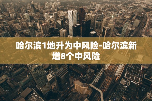 哈尔滨1地升为中风险-哈尔滨新增8个中风险