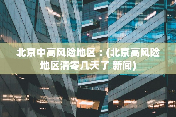 北京中高风险地区︰(北京高风险地区清零几天了 新闻)