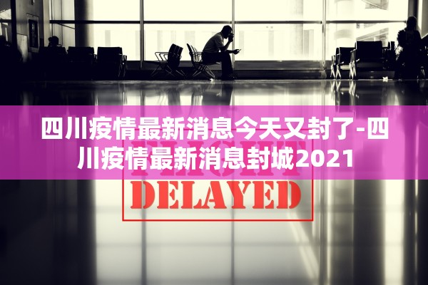 四川疫情最新消息今天又封了-四川疫情最新消息封城2021 四川疫情最新消息今天又封了-四川疫情最新消息封城2021