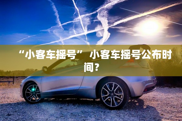 “小客车摇号	” 小客车摇号公布时间？