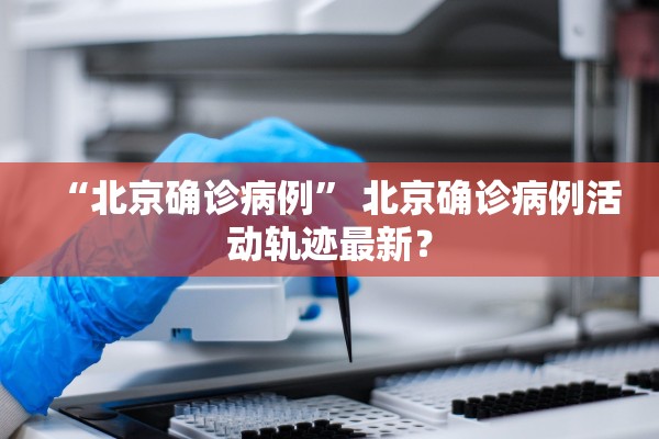 “北京确诊病例	” 北京确诊病例活动轨迹最新？