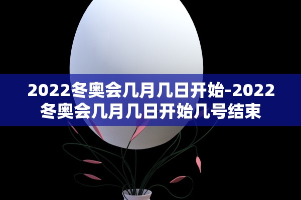 2022冬奥会几月几日开始-2022冬奥会几月几日开始几号结束