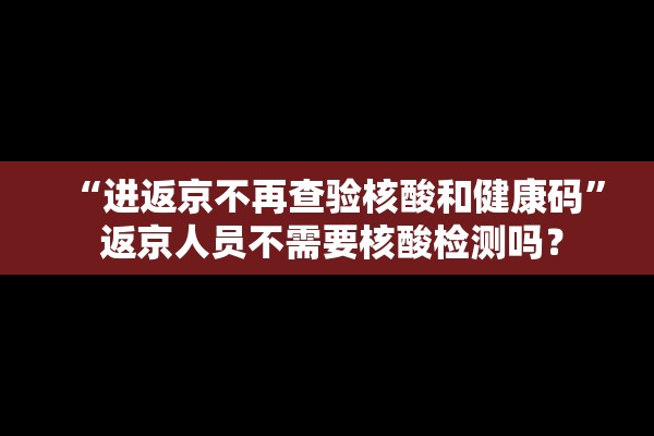 “进返京不再查验核酸和健康码” 返京人员不需要核酸检测吗？