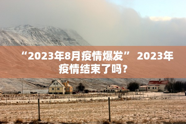 “2023年8月疫情爆发” 2023年疫情结束了吗？