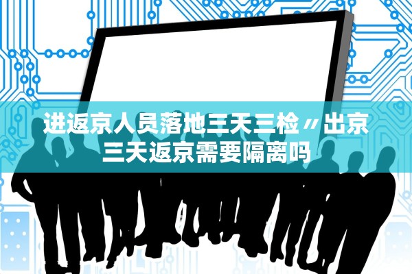 进返京人员落地三天三检〃出京三天返京需要隔离吗