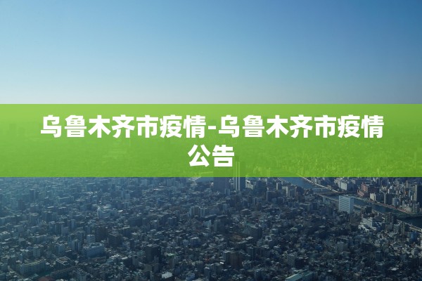 乌鲁木齐市疫情-乌鲁木齐市疫情公告 乌鲁木齐市疫情-乌鲁木齐市疫情公告