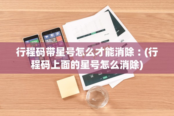 行程码带星号怎么才能消除︰(行程码上面的星号怎么消除) 行程码带星号怎么才能消除︰(行程码上面的星号怎么消除)