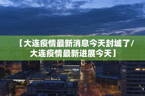 【大连疫情最新消息今天封城了/大连疫情最新进展今天】