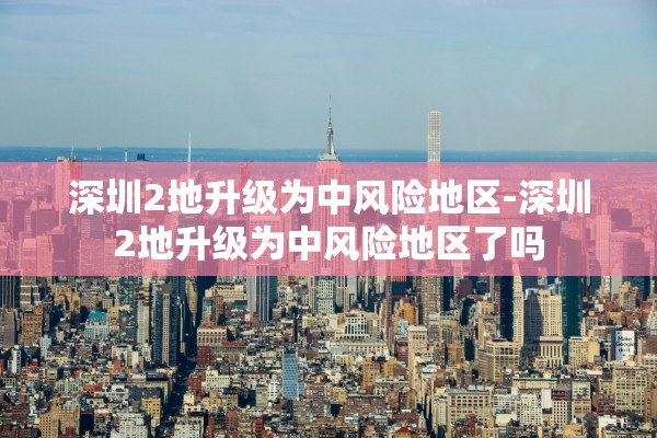 深圳2地升级为中风险地区-深圳2地升级为中风险地区了吗 深圳2地升级为中风险地区-深圳2地升级为中风险地区了吗