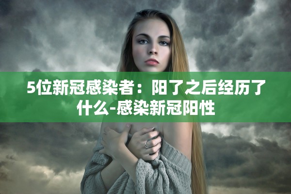 5位新冠感染者：阳了之后经历了什么-感染新冠阳性