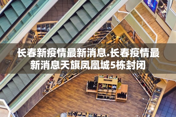 长春新疫情最新消息.长春疫情最新消息天旗凤凰城5栋封闭 长春新疫情最新消息.长春疫情最新消息天旗凤凰城5栋封闭