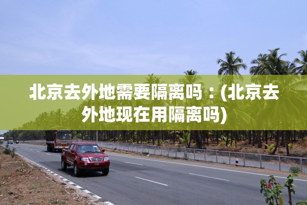北京去外地需要隔离吗︰(北京去外地现在用隔离吗)