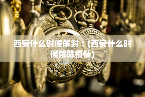 西安什么时候解封︰(西安什么时候解除疫情) 西安什么时候解封︰(西安什么时候解除疫情)