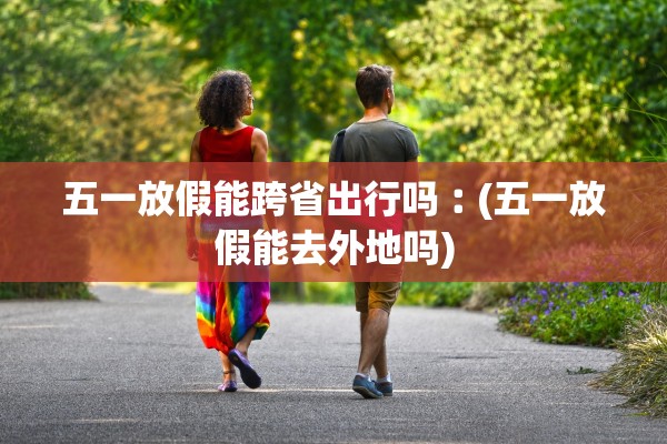 五一放假能跨省出行吗︰(五一放假能去外地吗) 五一放假能跨省出行吗︰(五一放假能去外地吗)