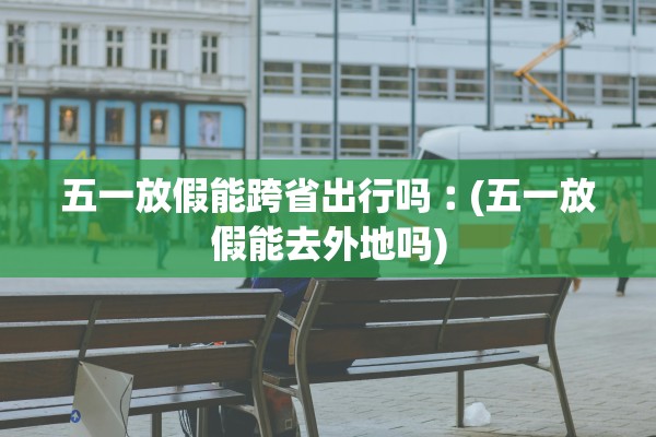 五一放假能跨省出行吗︰(五一放假能去外地吗) 五一放假能跨省出行吗︰(五一放假能去外地吗)