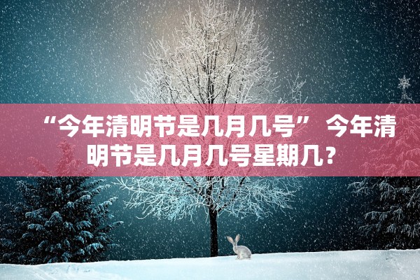 “今年清明节是几月几号” 今年清明节是几月几号星期几？