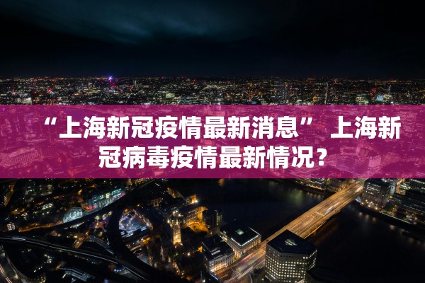 “上海新冠疫情最新消息” 上海新冠病毒疫情最新情况？