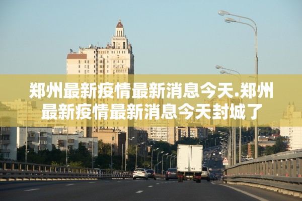 郑州最新疫情最新消息今天.郑州最新疫情最新消息今天封城了 郑州最新疫情最新消息今天.郑州最新疫情最新消息今天封城了