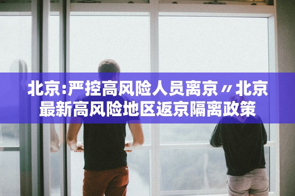 北京:严控高风险人员离京〃北京最新高风险地区返京隔离政策 北京:严控高风险人员离京〃北京最新高风险地区返京隔离政策