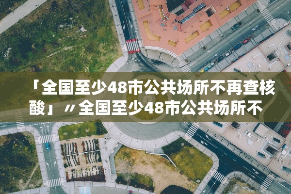 「全国至少48市公共场所不再查核酸」〃全国至少48市公共场所不再查核酸检测