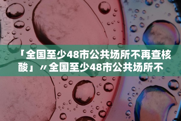 「全国至少48市公共场所不再查核酸」〃全国至少48市公共场所不再查核酸检测