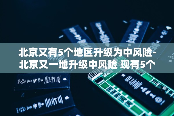 北京又有5个地区升级为中风险-北京又一地升级中风险 现有5个中风险地区 北京又有5个地区升级为中风险-北京又一地升级中风险 现有5个中风险地区