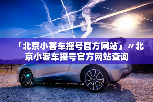 「北京小客车摇号官方网站」〃北京小客车摇号官方网站查询