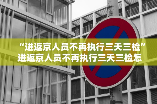 “进返京人员不再执行三天三检	” 进返京人员不再执行三天三检怎么办？
