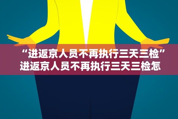 “进返京人员不再执行三天三检	” 进返京人员不再执行三天三检怎么办？