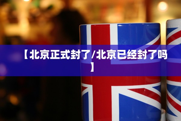 【北京正式封了/北京已经封了吗】 【北京正式封了/北京已经封了吗】