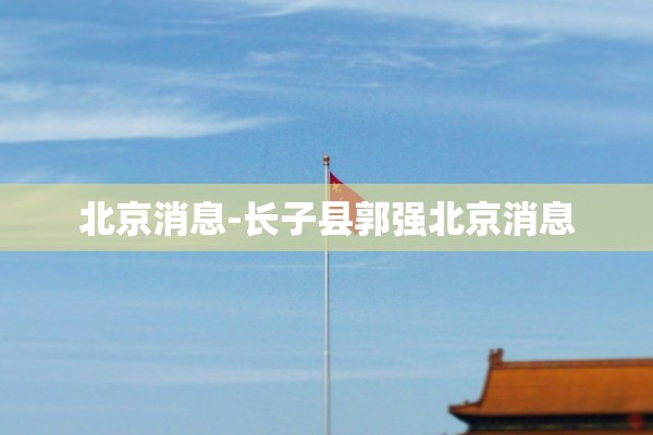 北京消息-长子县郭强北京消息 北京消息-长子县郭强北京消息